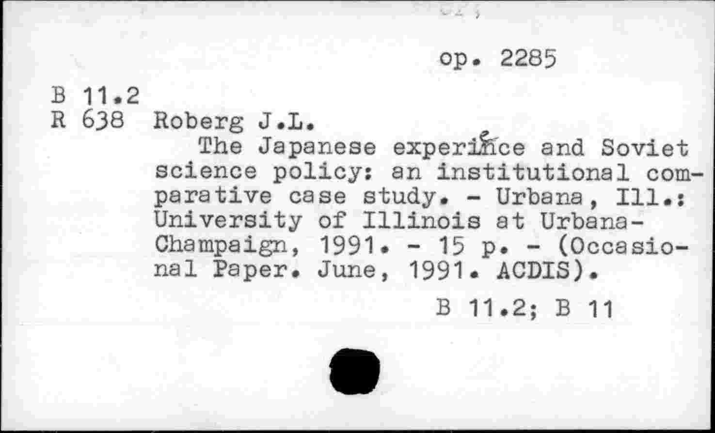 ﻿op. 2285
B 11.2
R 638 Roberg J.L.
The Japanese experifice and Soviet science policy: an institutional comparative case study. - Urbana, Ill.: University of Illinois at Urbana-Champaign, 1991• - 15 p. - (Occasional Paper. June, 1991. ACDIS).
B 11.2; B 11